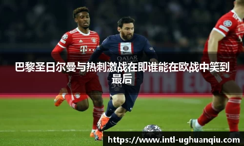 巴黎圣日尔曼与热刺激战在即谁能在欧战中笑到最后