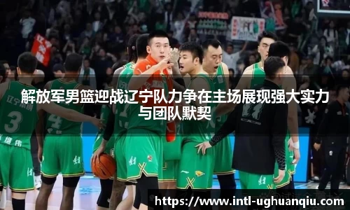 解放军男篮迎战辽宁队力争在主场展现强大实力与团队默契